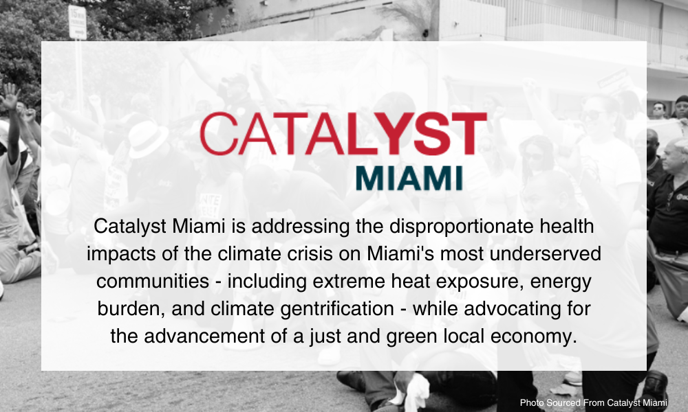 Catalyst Miami. Catalyst Miami is addressing the disproportionate health impacts of the climate crisis on Miami's most underserved communities - including extreme heat exposure, energy burden, and climate gentrification - while advocating for the advancement of a just and green local economy.