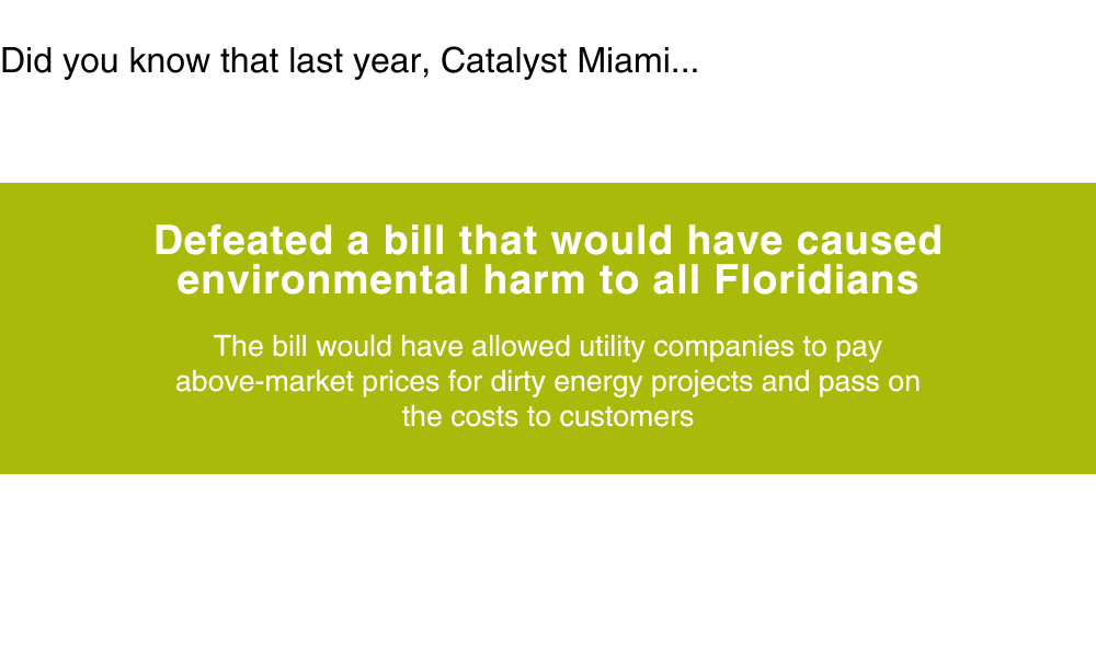 Did you know that last year, Catalyst Miami... Defeated a bill that would have caused environmental harm to all Floridians. The bill would have allowed utility companies to pay above-market prices for dirty energy projects and pass on the costs to customers.