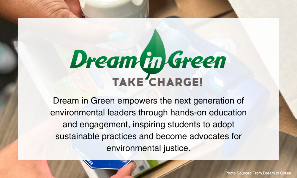 Dream in Green. Dream in Green empowers the next generation of environmental leaders through hands-on education and engagement, inspiring students to adopt sustainable practices and become advocates for environmental justice.