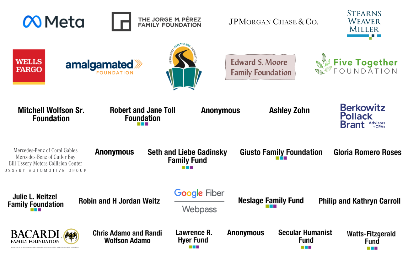 Racial Equity Fund Partner Logos Meta logo, The Jorge M. Perez Family Foundation logo, JPMorgan Chase & Co. logo, Stearns Weaver Miller logo, Wells Fargo Logo, Amalgamated foundation logo, Fernandez Pave The Way Foundation logo, Edward S. Moore Family Foundation logo, Five Together Foundation logo, Mitchell Wolfson Sr. Foundation logo, Robert and Jane Toll Foundation logo, Anonymous logo, Ashley Zohn logo, Berkowitz Pollack Brant Advisors + CPAs logo, Mercedez-Benz of Coral Gables | Mercedes-Benz of Cutler Bay | Bill Ussery Motors Collision Center | Ussery Automotive Group Logo, Anonymous logo, Seth and Liebe Gadinsky Family Fund logo, Giusto Family Foundation logo, Gloria Romero Roses logo, Julie L. Neitzel Family Foundation logo, Robin and H. Jordan Weitz logo, Google Fiber Webpass logo, Neslage Family Fund logo, Philip and Kathryn Carroll logo, Barcardi Family Foundation logo, Chris Adamo and Randi Wolfson Adamo logo, Lawrence R. Hyer Fund logo, Anonymous logo, Secular Humanist Fund logo, Watts-Fitzgerald Fund logo on white background